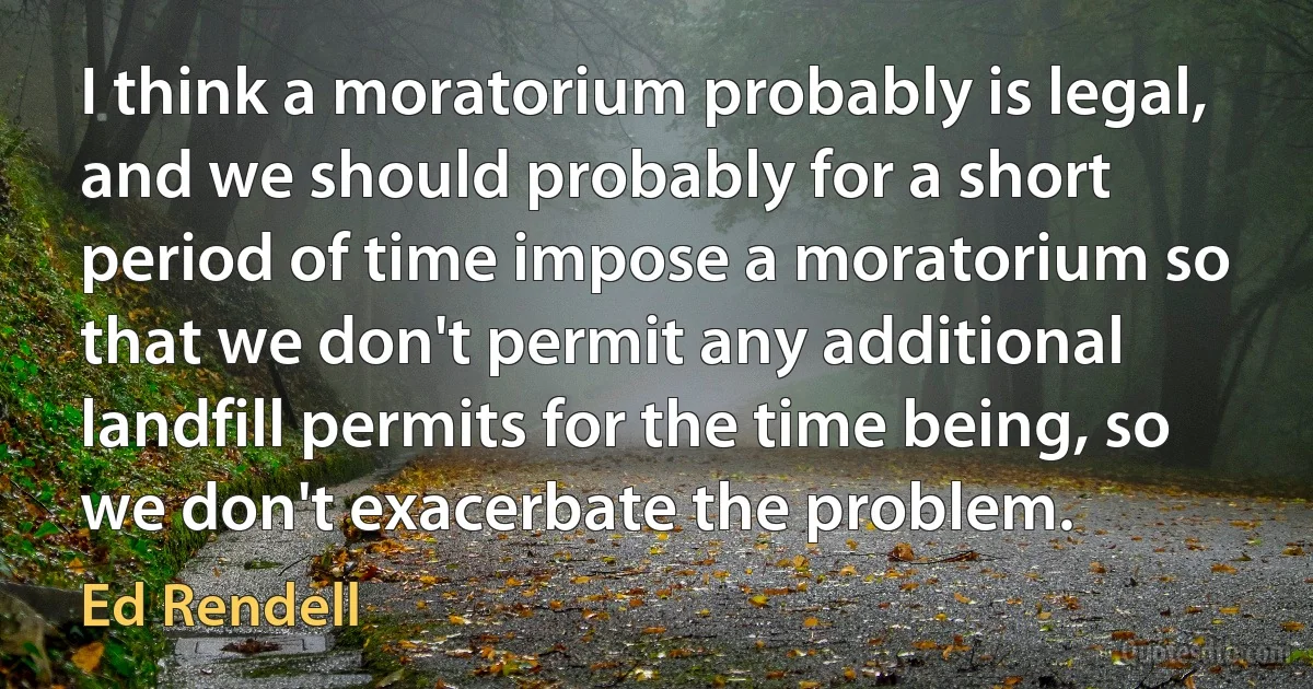 I think a moratorium probably is legal, and we should probably for a short period of time impose a moratorium so that we don't permit any additional landfill permits for the time being, so we don't exacerbate the problem. (Ed Rendell)