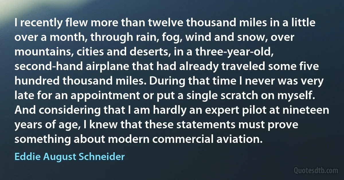 I recently flew more than twelve thousand miles in a little over a month, through rain, fog, wind and snow, over mountains, cities and deserts, in a three-year-old, second-hand airplane that had already traveled some five hundred thousand miles. During that time I never was very late for an appointment or put a single scratch on myself. And considering that I am hardly an expert pilot at nineteen years of age, I knew that these statements must prove something about modern commercial aviation. (Eddie August Schneider)