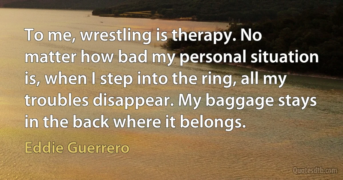 To me, wrestling is therapy. No matter how bad my personal situation is, when I step into the ring, all my troubles disappear. My baggage stays in the back where it belongs. (Eddie Guerrero)