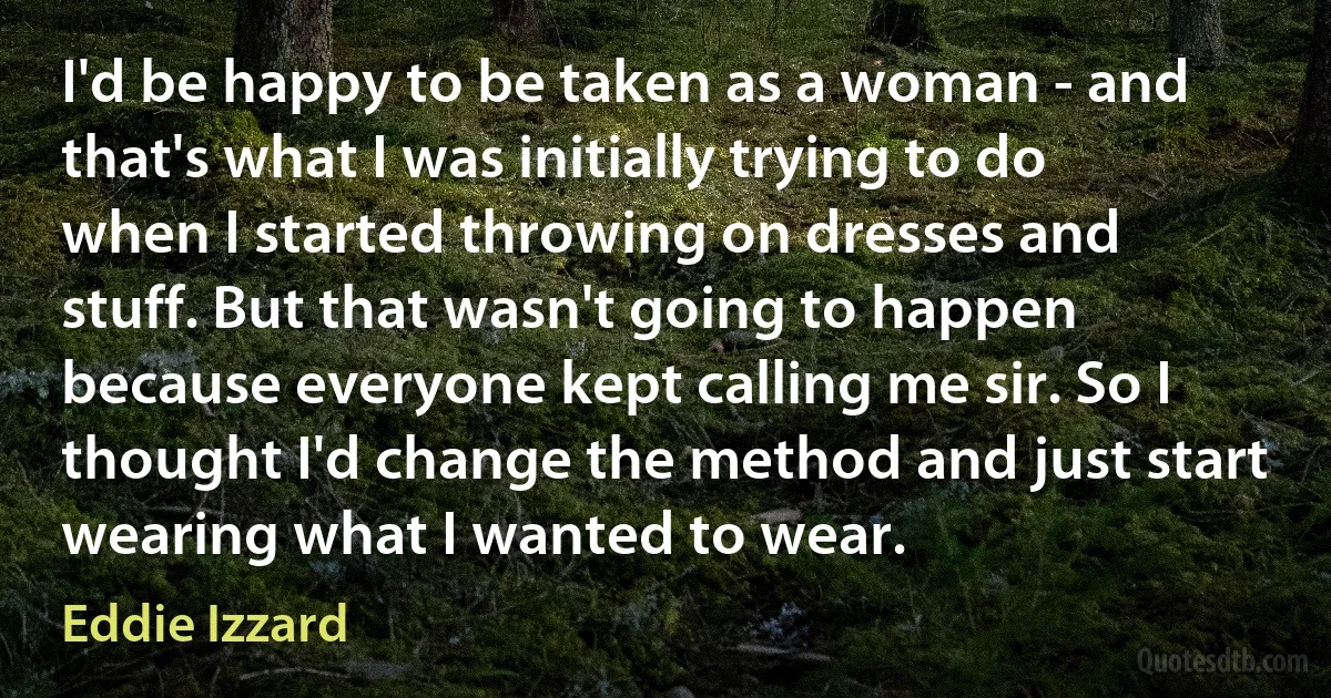 I'd be happy to be taken as a woman - and that's what I was initially trying to do when I started throwing on dresses and stuff. But that wasn't going to happen because everyone kept calling me sir. So I thought I'd change the method and just start wearing what I wanted to wear. (Eddie Izzard)