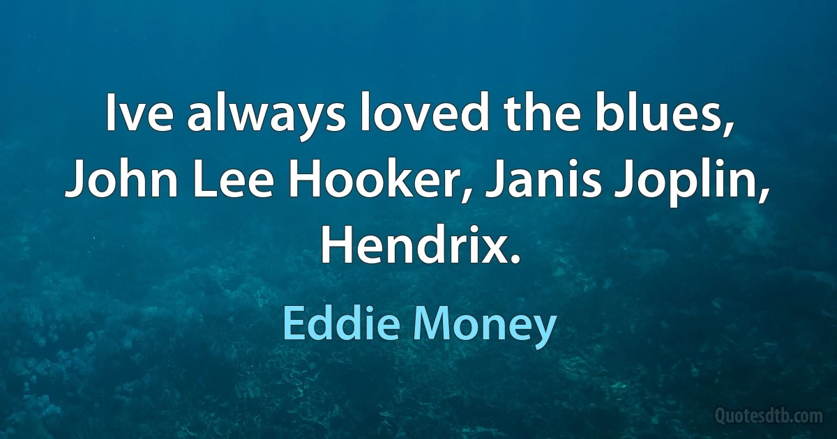 Ive always loved the blues, John Lee Hooker, Janis Joplin, Hendrix. (Eddie Money)