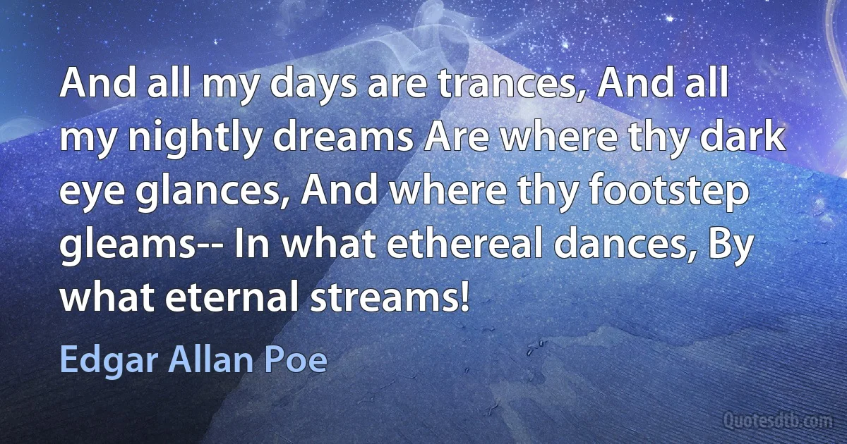 And all my days are trances, And all my nightly dreams Are where thy dark eye glances, And where thy footstep gleams-- In what ethereal dances, By what eternal streams! (Edgar Allan Poe)