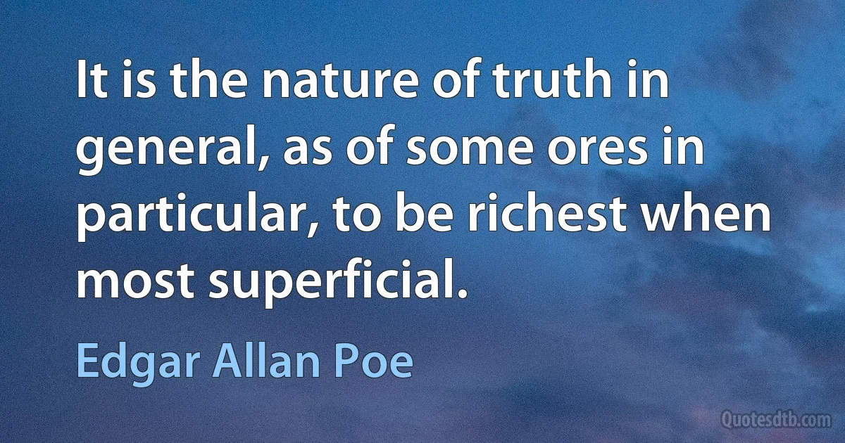 It is the nature of truth in general, as of some ores in particular, to be richest when most superficial. (Edgar Allan Poe)