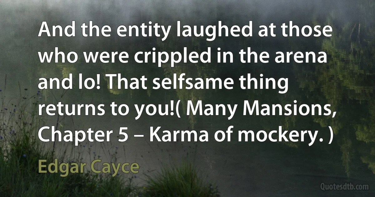 And the entity laughed at those who were crippled in the arena and lo! That selfsame thing returns to you!( Many Mansions, Chapter 5 – Karma of mockery. ) (Edgar Cayce)