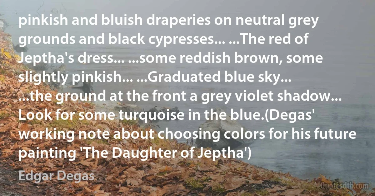 pinkish and bluish draperies on neutral grey grounds and black cypresses... ...The red of Jeptha's dress... ...some reddish brown, some slightly pinkish... ...Graduated blue sky... ...the ground at the front a grey violet shadow... Look for some turquoise in the blue.(Degas' working note about choosing colors for his future painting 'The Daughter of Jeptha') (Edgar Degas)