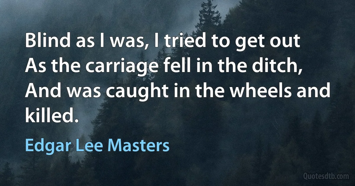 Blind as I was, I tried to get out
As the carriage fell in the ditch,
And was caught in the wheels and killed. (Edgar Lee Masters)