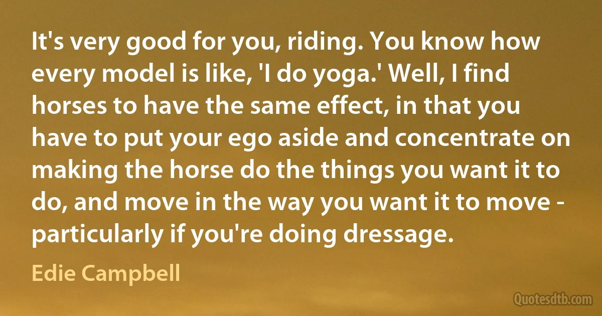 It's very good for you, riding. You know how every model is like, 'I do yoga.' Well, I find horses to have the same effect, in that you have to put your ego aside and concentrate on making the horse do the things you want it to do, and move in the way you want it to move - particularly if you're doing dressage. (Edie Campbell)