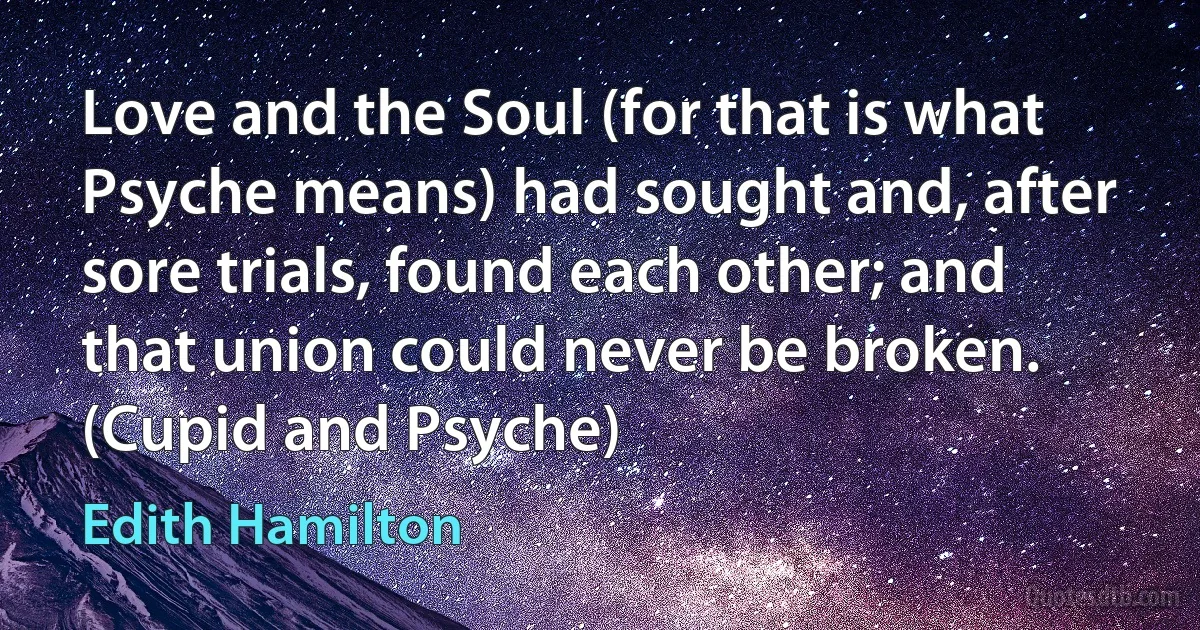 Love and the Soul (for that is what Psyche means) had sought and, after sore trials, found each other; and that union could never be broken. (Cupid and Psyche) (Edith Hamilton)