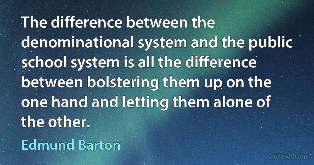 The difference between the denominational system and the public school system is all the difference between bolstering them up on the one hand and letting them alone of the other. (Edmund Barton)