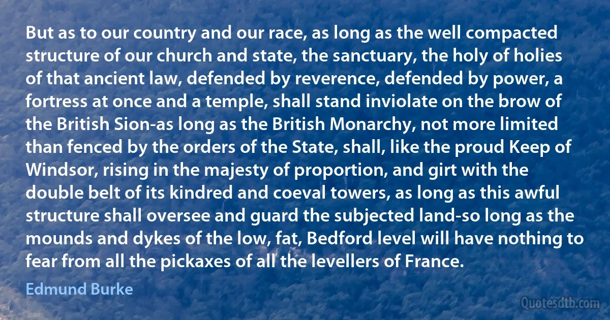 But as to our country and our race, as long as the well compacted structure of our church and state, the sanctuary, the holy of holies of that ancient law, defended by reverence, defended by power, a fortress at once and a temple, shall stand inviolate on the brow of the British Sion-as long as the British Monarchy, not more limited than fenced by the orders of the State, shall, like the proud Keep of Windsor, rising in the majesty of proportion, and girt with the double belt of its kindred and coeval towers, as long as this awful structure shall oversee and guard the subjected land-so long as the mounds and dykes of the low, fat, Bedford level will have nothing to fear from all the pickaxes of all the levellers of France. (Edmund Burke)