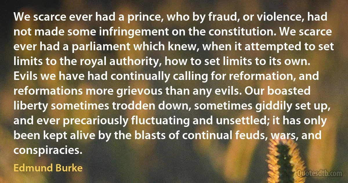 We scarce ever had a prince, who by fraud, or violence, had not made some infringement on the constitution. We scarce ever had a parliament which knew, when it attempted to set limits to the royal authority, how to set limits to its own. Evils we have had continually calling for reformation, and reformations more grievous than any evils. Our boasted liberty sometimes trodden down, sometimes giddily set up, and ever precariously fluctuating and unsettled; it has only been kept alive by the blasts of continual feuds, wars, and conspiracies. (Edmund Burke)