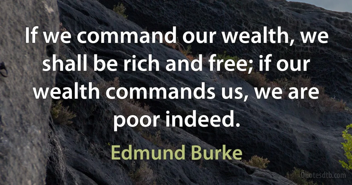 If we command our wealth, we shall be rich and free; if our wealth commands us, we are poor indeed. (Edmund Burke)