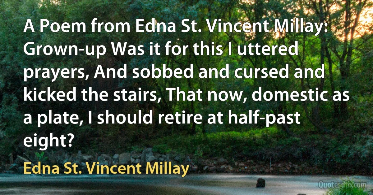 A Poem from Edna St. Vincent Millay: Grown-up Was it for this I uttered prayers, And sobbed and cursed and kicked the stairs, That now, domestic as a plate, I should retire at half-past eight? (Edna St. Vincent Millay)