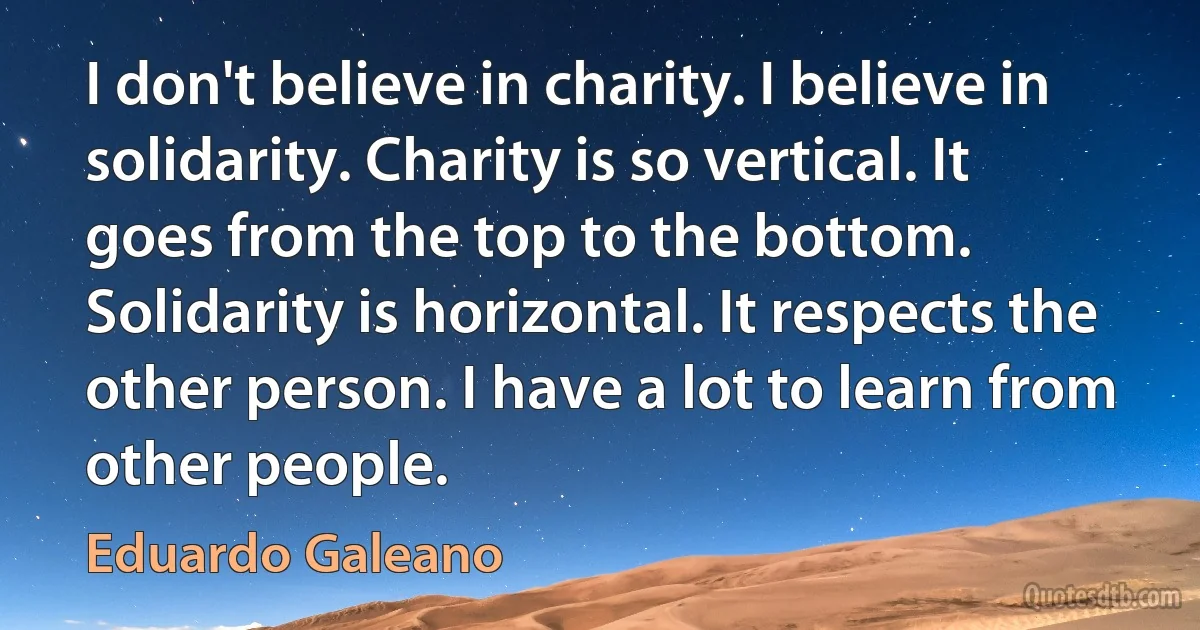 I don't believe in charity. I believe in solidarity. Charity is so vertical. It goes from the top to the bottom. Solidarity is horizontal. It respects the other person. I have a lot to learn from other people. (Eduardo Galeano)