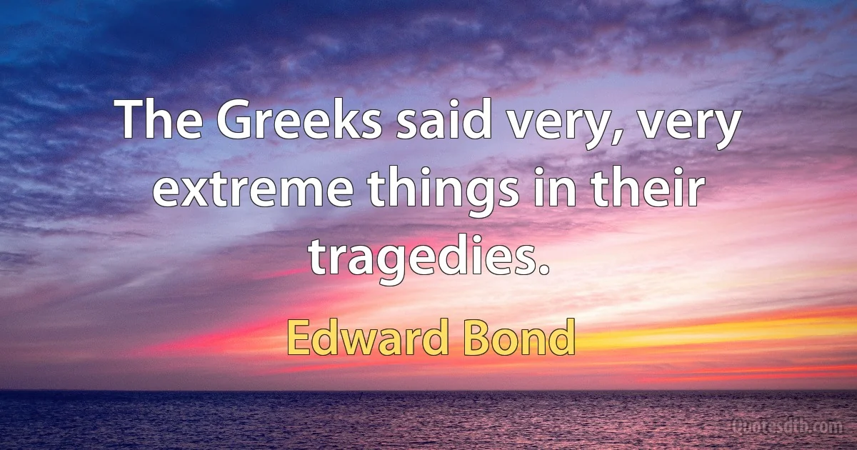 The Greeks said very, very extreme things in their tragedies. (Edward Bond)