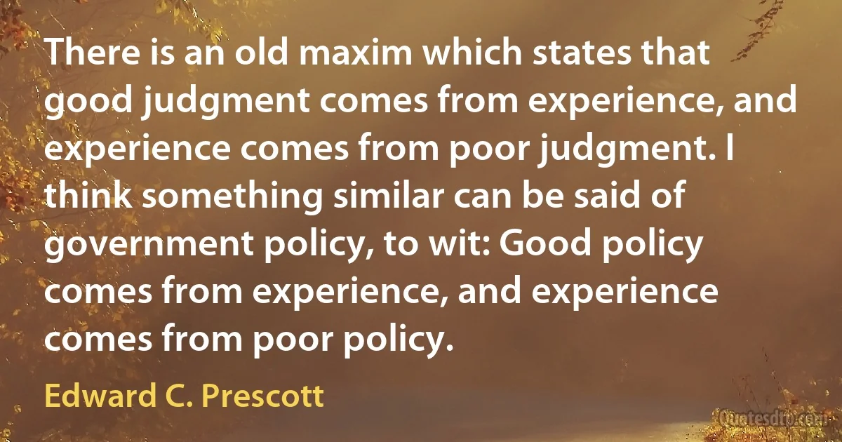 There is an old maxim which states that good judgment comes from experience, and experience comes from poor judgment. I think something similar can be said of government policy, to wit: Good policy comes from experience, and experience comes from poor policy. (Edward C. Prescott)