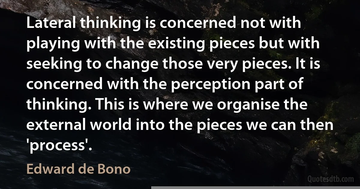 Lateral thinking is concerned not with playing with the existing pieces but with seeking to change those very pieces. It is concerned with the perception part of thinking. This is where we organise the external world into the pieces we can then 'process'. (Edward de Bono)