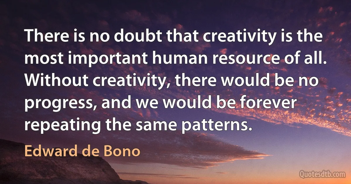 There is no doubt that creativity is the most important human resource of all. Without creativity, there would be no progress, and we would be forever repeating the same patterns. (Edward de Bono)