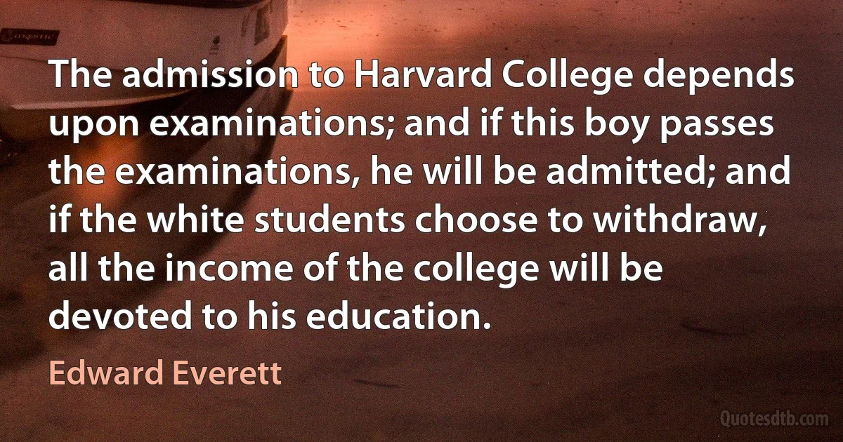 The admission to Harvard College depends upon examinations; and if this boy passes the examinations, he will be admitted; and if the white students choose to withdraw, all the income of the college will be devoted to his education. (Edward Everett)