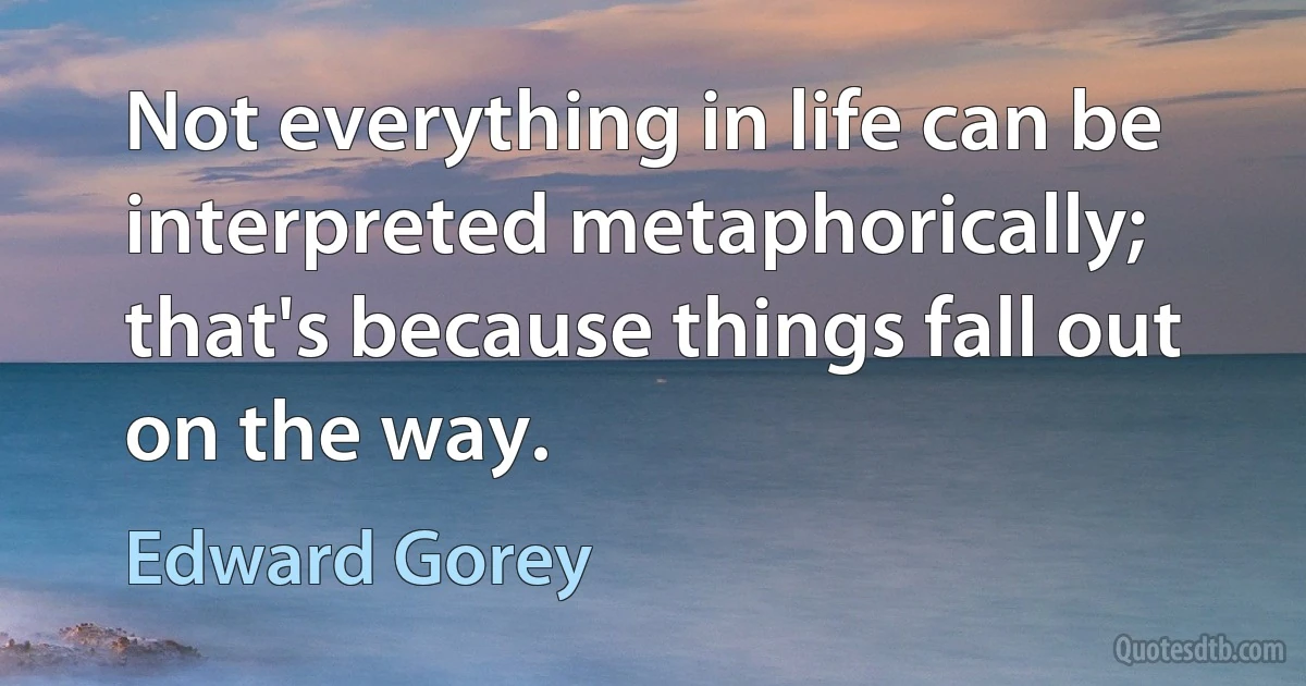 Not everything in life can be interpreted metaphorically; that's because things fall out on the way. (Edward Gorey)