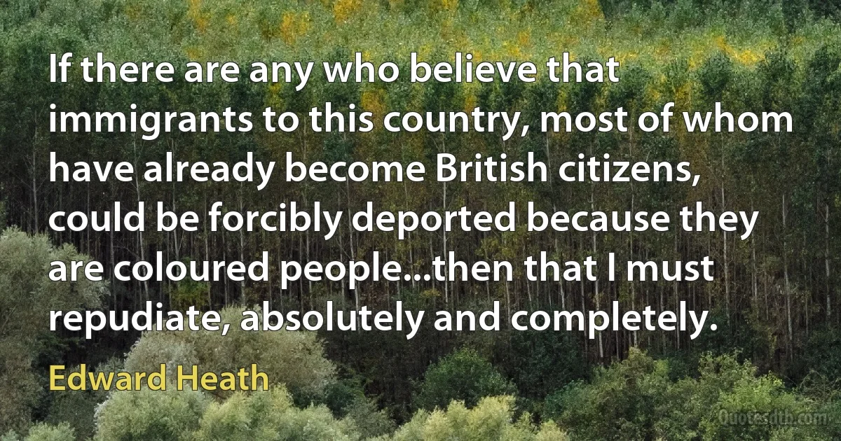 If there are any who believe that immigrants to this country, most of whom have already become British citizens, could be forcibly deported because they are coloured people...then that I must repudiate, absolutely and completely. (Edward Heath)