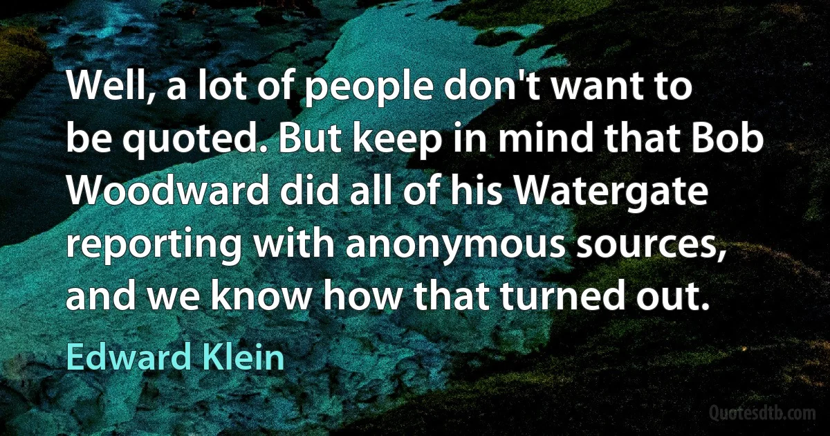 Well, a lot of people don't want to be quoted. But keep in mind that Bob Woodward did all of his Watergate reporting with anonymous sources, and we know how that turned out. (Edward Klein)