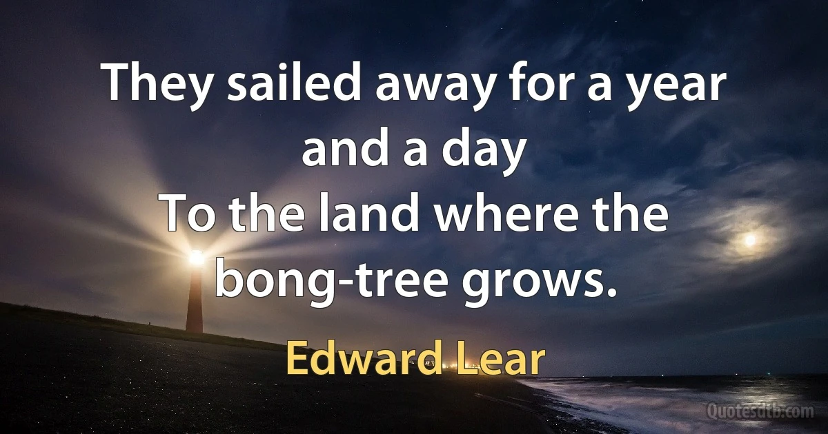 They sailed away for a year and a day
To the land where the bong-tree grows. (Edward Lear)