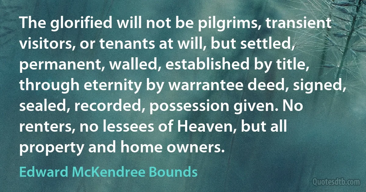 The glorified will not be pilgrims, transient visitors, or tenants at will, but settled, permanent, walled, established by title, through eternity by warrantee deed, signed, sealed, recorded, possession given. No renters, no lessees of Heaven, but all property and home owners. (Edward McKendree Bounds)