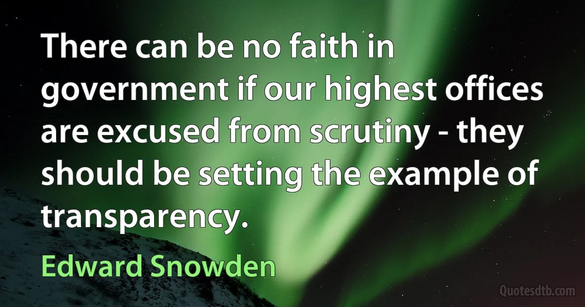 There can be no faith in government if our highest offices are excused from scrutiny - they should be setting the example of transparency. (Edward Snowden)