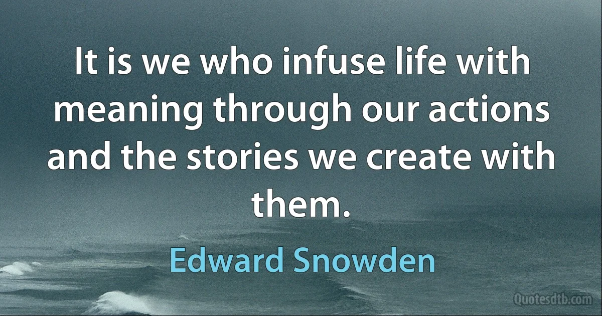 It is we who infuse life with meaning through our actions and the stories we create with them. (Edward Snowden)