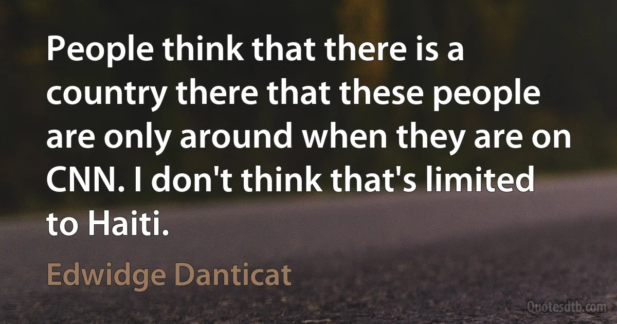 People think that there is a country there that these people are only around when they are on CNN. I don't think that's limited to Haiti. (Edwidge Danticat)