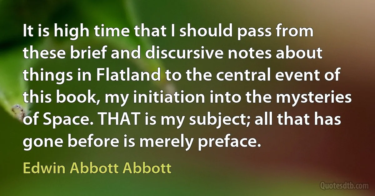 It is high time that I should pass from these brief and discursive notes about things in Flatland to the central event of this book, my initiation into the mysteries of Space. THAT is my subject; all that has gone before is merely preface. (Edwin Abbott Abbott)