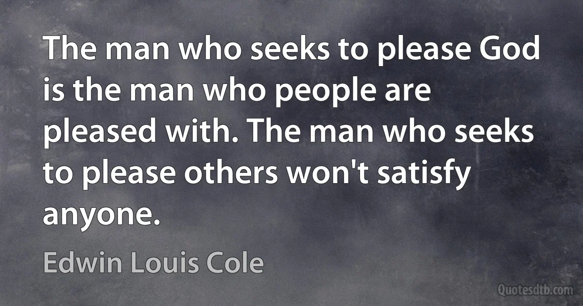 The man who seeks to please God is the man who people are pleased with. The man who seeks to please others won't satisfy anyone. (Edwin Louis Cole)