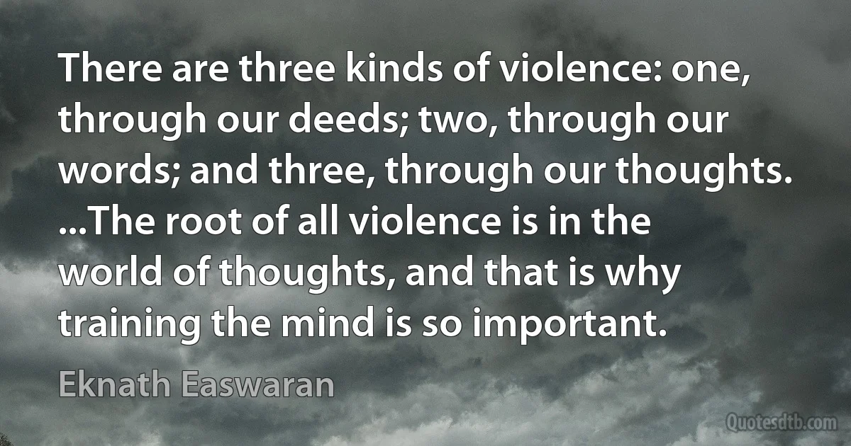 There are three kinds of violence: one, through our deeds; two, through our words; and three, through our thoughts. ...The root of all violence is in the world of thoughts, and that is why training the mind is so important. (Eknath Easwaran)