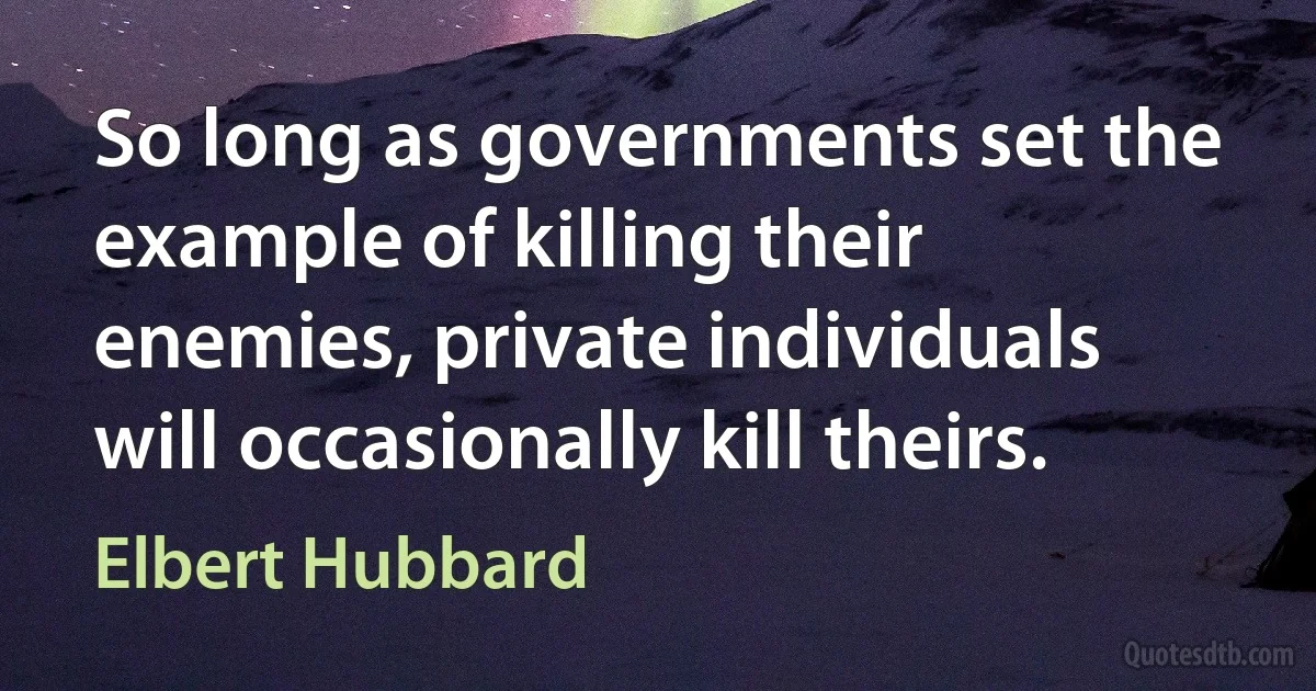 So long as governments set the example of killing their enemies, private individuals will occasionally kill theirs. (Elbert Hubbard)