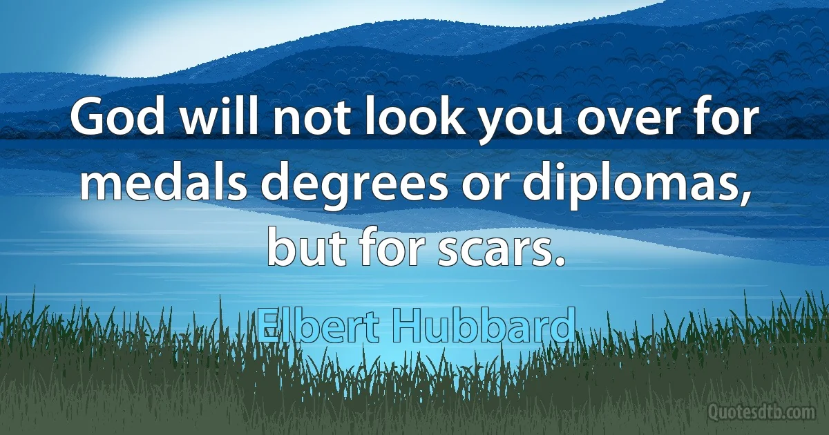 God will not look you over for medals degrees or diplomas, but for scars. (Elbert Hubbard)