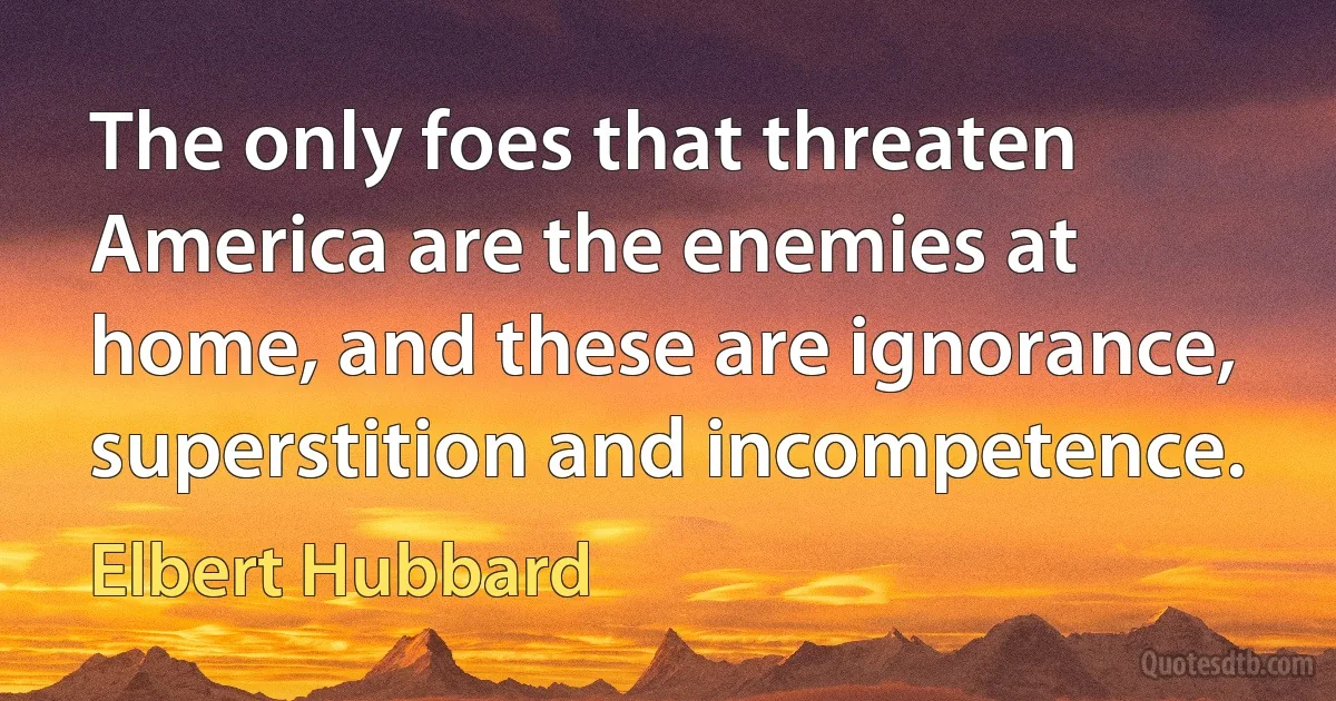 The only foes that threaten America are the enemies at home, and these are ignorance, superstition and incompetence. (Elbert Hubbard)