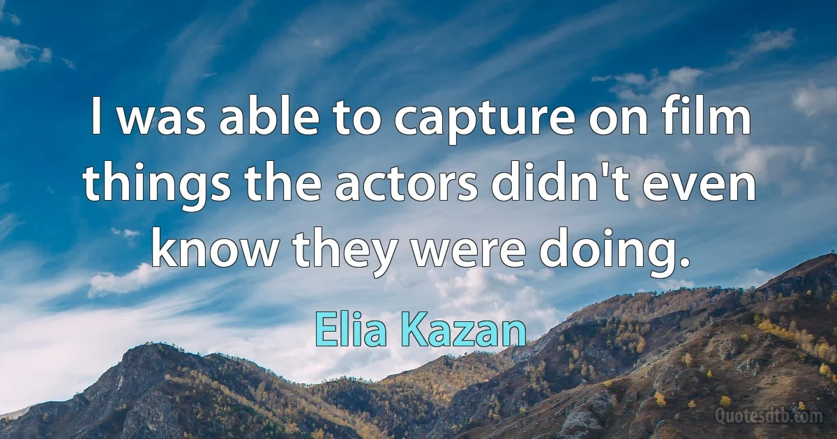 I was able to capture on film things the actors didn't even know they were doing. (Elia Kazan)