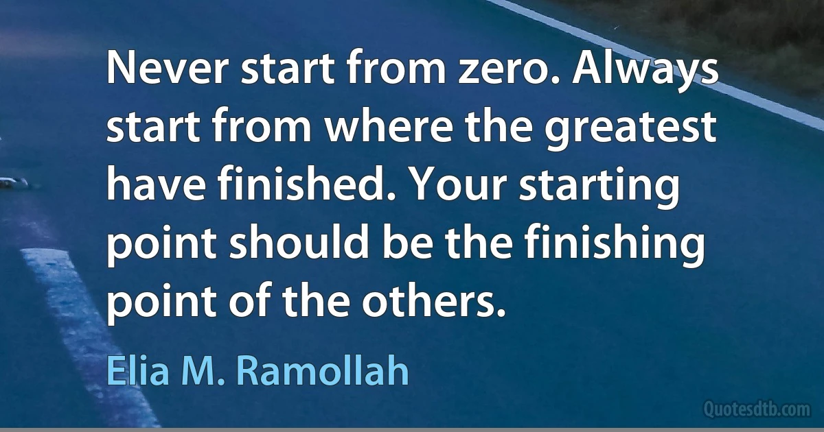 Never start from zero. Always start from where the greatest have finished. Your starting point should be the finishing point of the others. (Elia M. Ramollah)