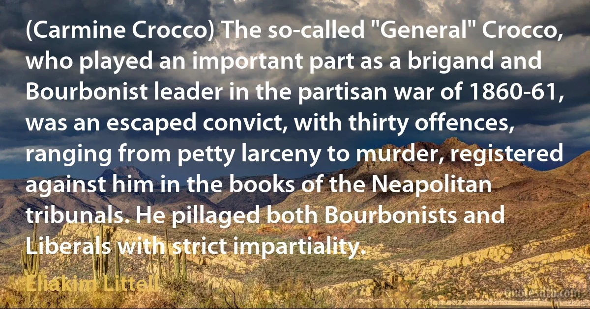 (Carmine Crocco) The so-called "General" Crocco, who played an important part as a brigand and Bourbonist leader in the partisan war of 1860-61, was an escaped convict, with thirty offences, ranging from petty larceny to murder, registered against him in the books of the Neapolitan tribunals. He pillaged both Bourbonists and Liberals with strict impartiality. (Eliakim Littell)