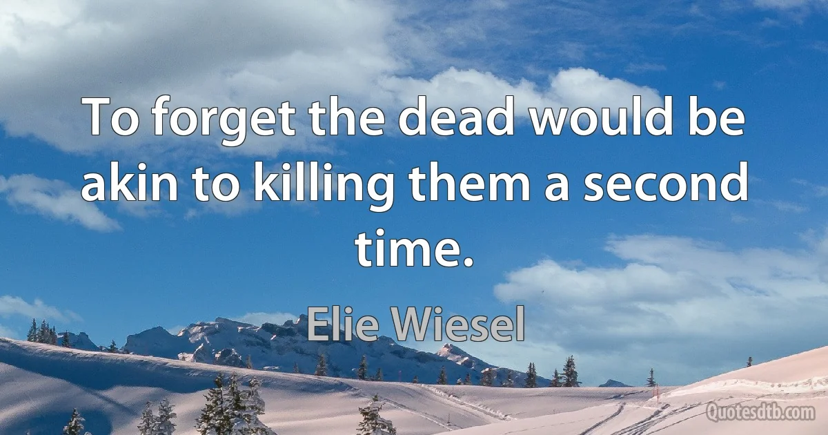 To forget the dead would be akin to killing them a second time. (Elie Wiesel)