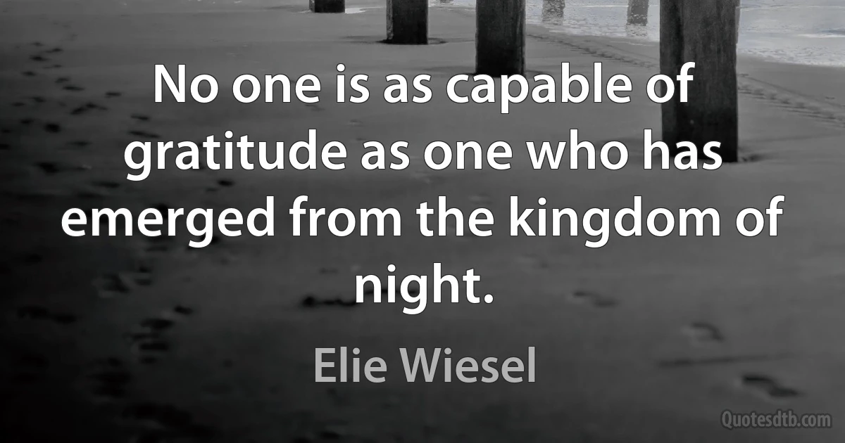 No one is as capable of gratitude as one who has emerged from the kingdom of night. (Elie Wiesel)