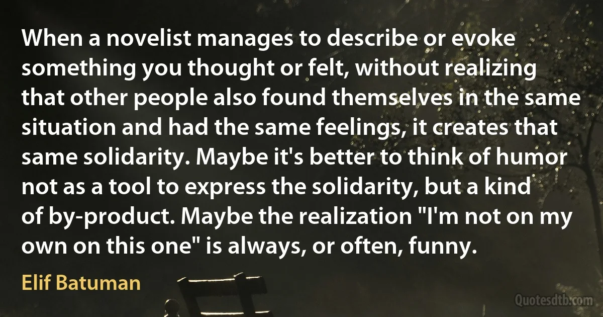 When a novelist manages to describe or evoke something you thought or felt, without realizing that other people also found themselves in the same situation and had the same feelings, it creates that same solidarity. Maybe it's better to think of humor not as a tool to express the solidarity, but a kind of by-product. Maybe the realization "I'm not on my own on this one" is always, or often, funny. (Elif Batuman)