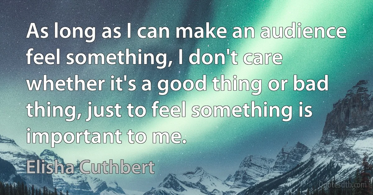 As long as I can make an audience feel something, I don't care whether it's a good thing or bad thing, just to feel something is important to me. (Elisha Cuthbert)