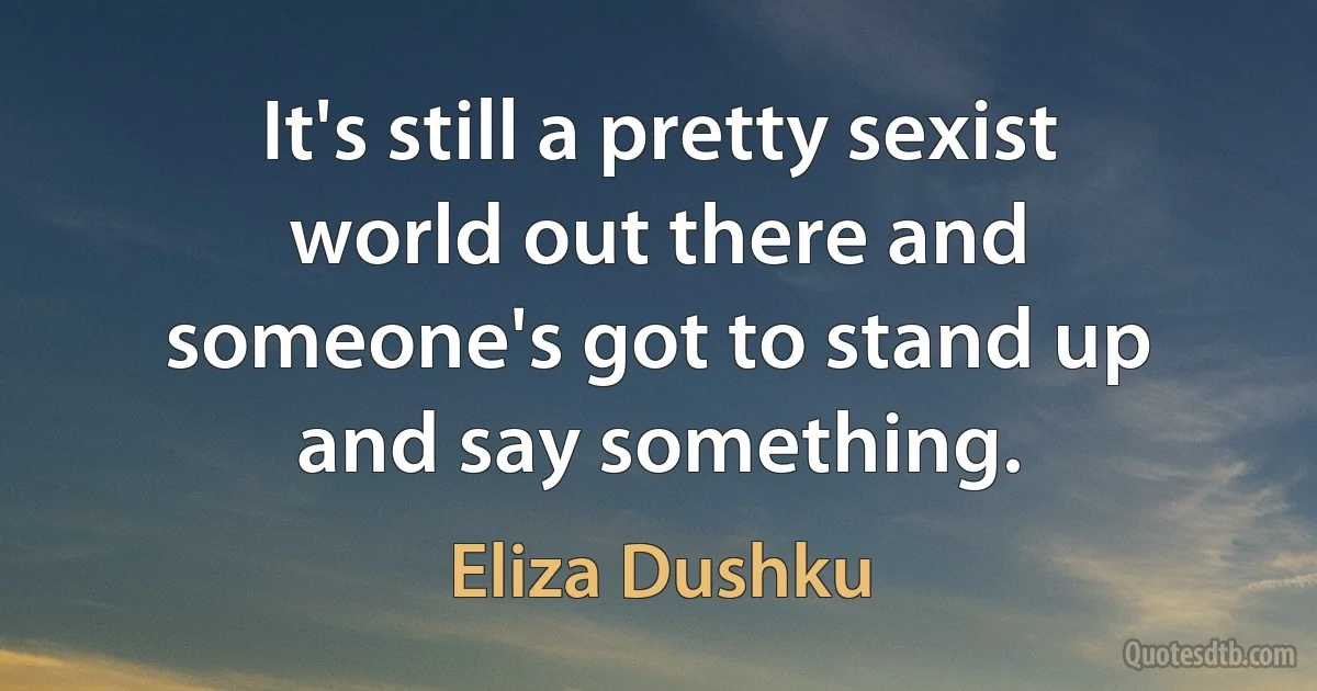 It's still a pretty sexist world out there and someone's got to stand up and say something. (Eliza Dushku)