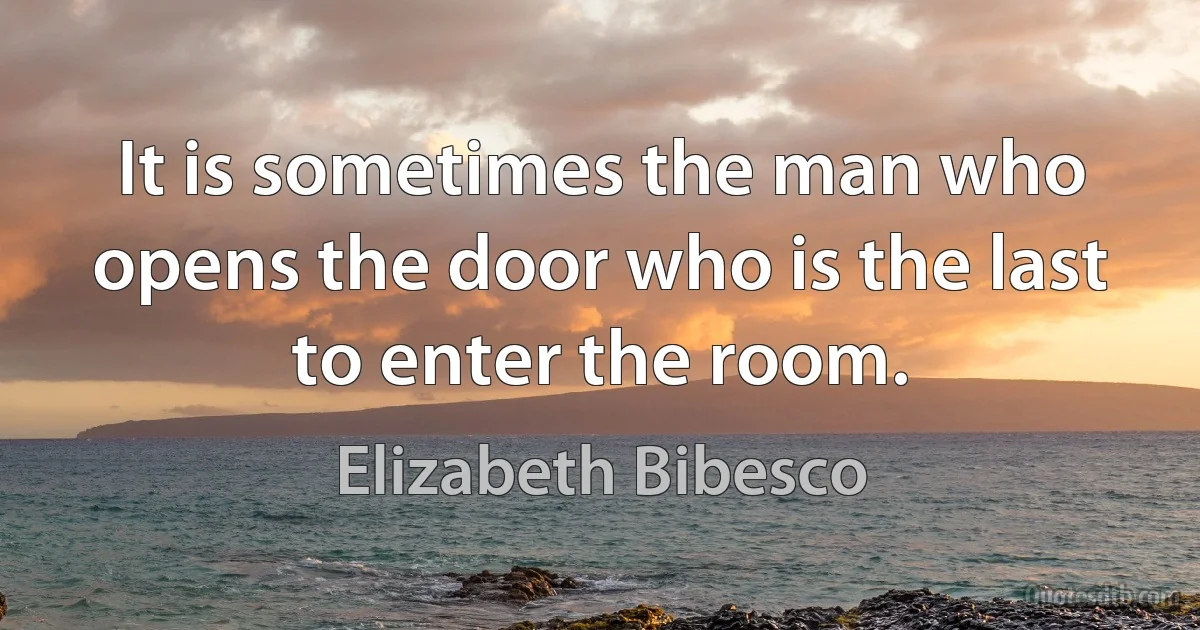 It is sometimes the man who opens the door who is the last to enter the room. (Elizabeth Bibesco)