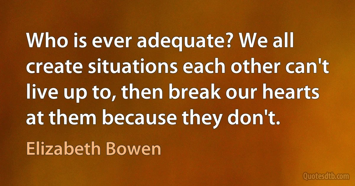 Who is ever adequate? We all create situations each other can't live up to, then break our hearts at them because they don't. (Elizabeth Bowen)