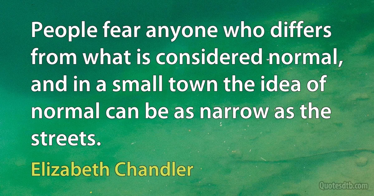 People fear anyone who differs from what is considered normal, and in a small town the idea of normal can be as narrow as the streets. (Elizabeth Chandler)