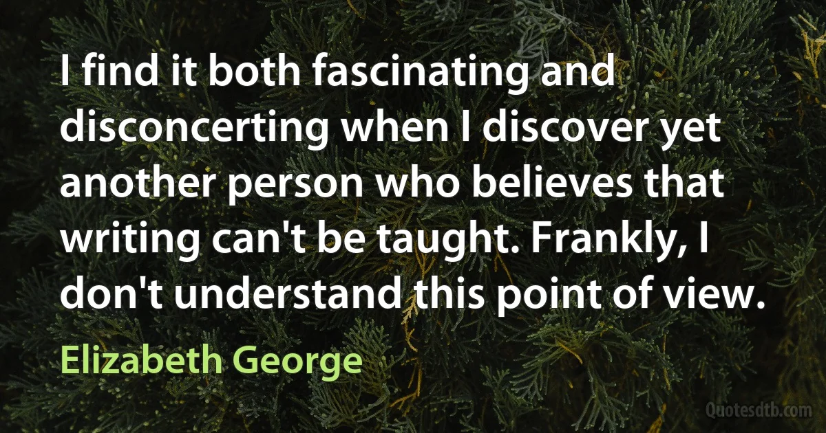 I find it both fascinating and disconcerting when I discover yet another person who believes that writing can't be taught. Frankly, I don't understand this point of view. (Elizabeth George)