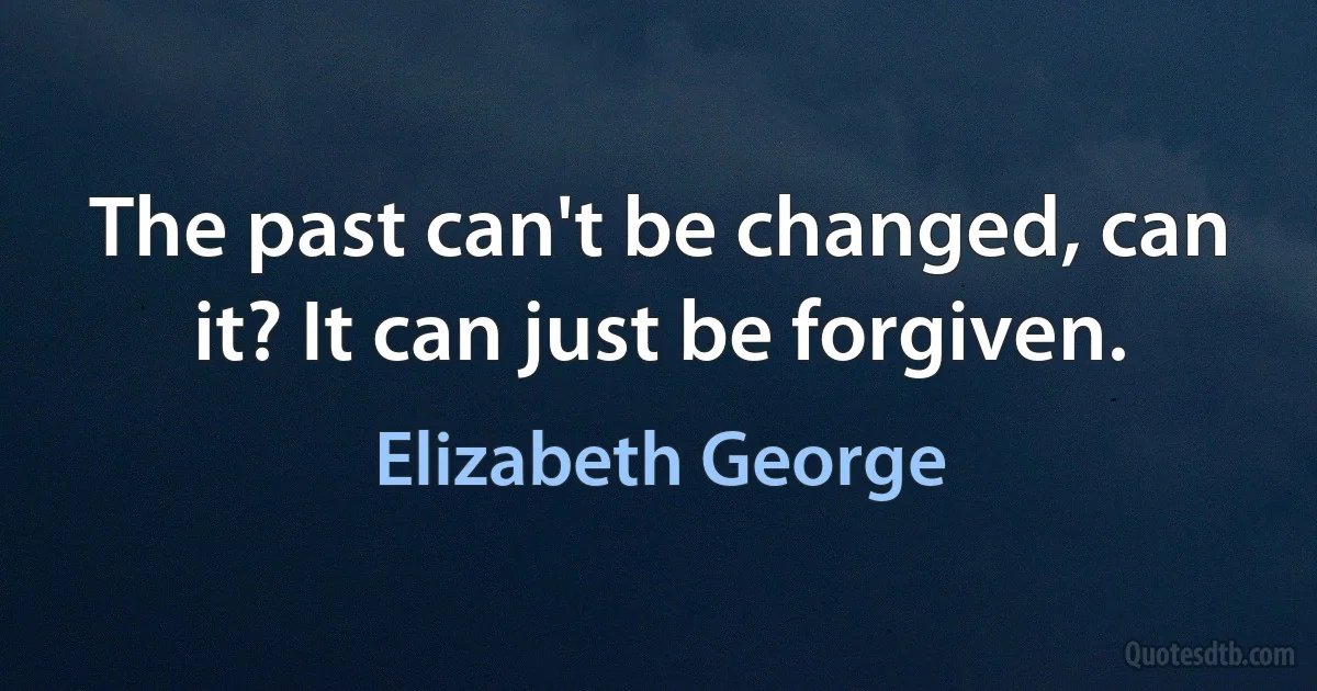 The past can't be changed, can it? It can just be forgiven. (Elizabeth George)